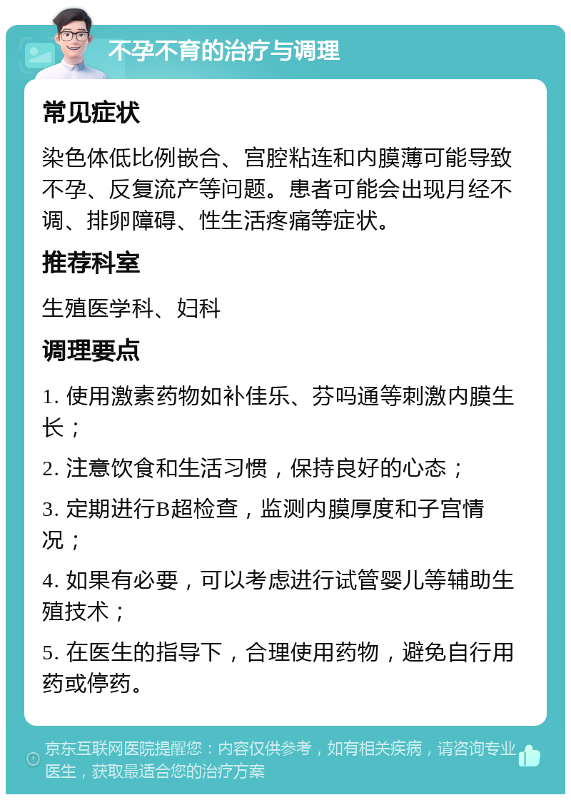 不孕不育的治疗与调理 常见症状 染色体低比例嵌合、宫腔粘连和内膜薄可能导致不孕、反复流产等问题。患者可能会出现月经不调、排卵障碍、性生活疼痛等症状。 推荐科室 生殖医学科、妇科 调理要点 1. 使用激素药物如补佳乐、芬吗通等刺激内膜生长； 2. 注意饮食和生活习惯，保持良好的心态； 3. 定期进行B超检查，监测内膜厚度和子宫情况； 4. 如果有必要，可以考虑进行试管婴儿等辅助生殖技术； 5. 在医生的指导下，合理使用药物，避免自行用药或停药。