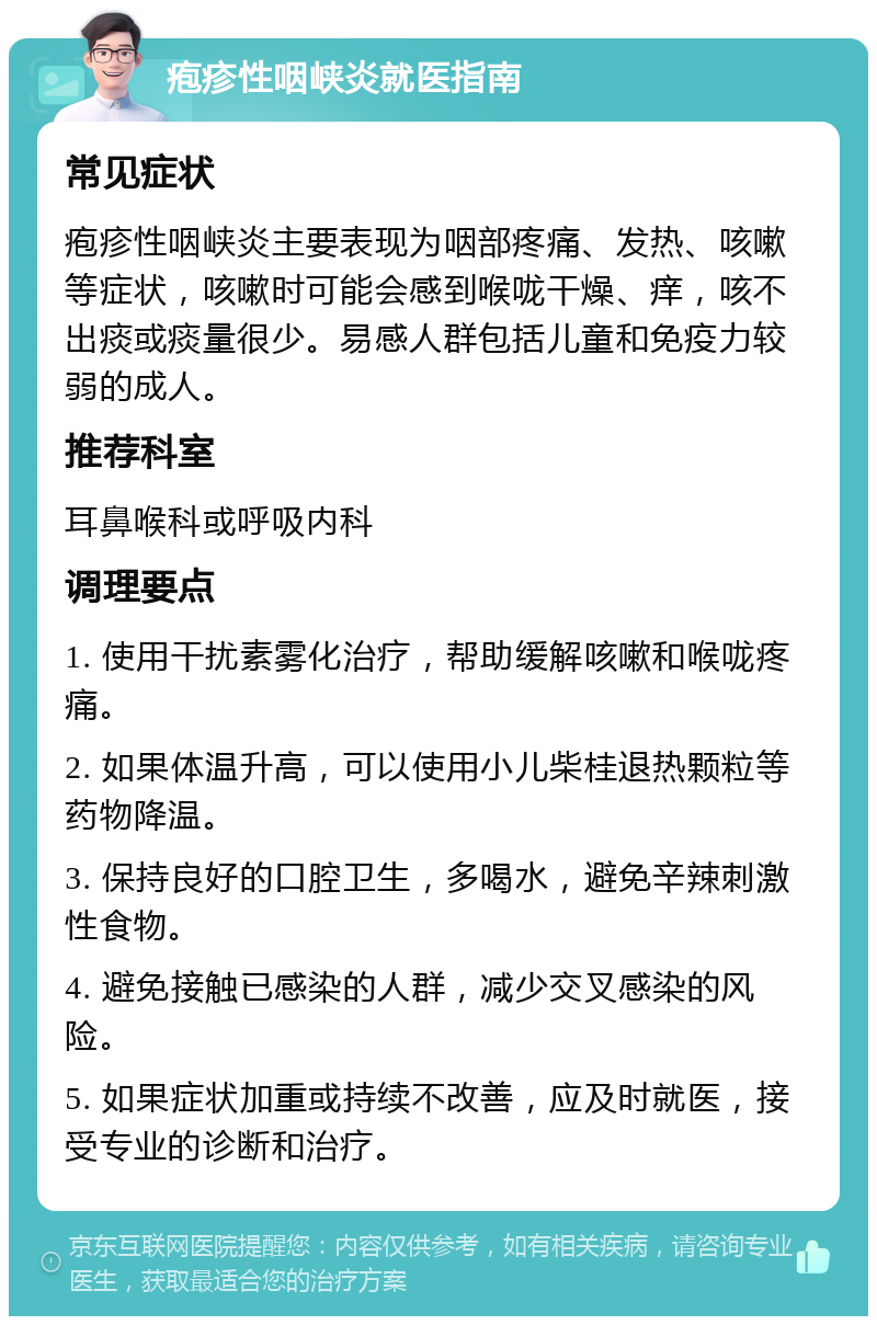 疱疹性咽峡炎就医指南 常见症状 疱疹性咽峡炎主要表现为咽部疼痛、发热、咳嗽等症状，咳嗽时可能会感到喉咙干燥、痒，咳不出痰或痰量很少。易感人群包括儿童和免疫力较弱的成人。 推荐科室 耳鼻喉科或呼吸内科 调理要点 1. 使用干扰素雾化治疗，帮助缓解咳嗽和喉咙疼痛。 2. 如果体温升高，可以使用小儿柴桂退热颗粒等药物降温。 3. 保持良好的口腔卫生，多喝水，避免辛辣刺激性食物。 4. 避免接触已感染的人群，减少交叉感染的风险。 5. 如果症状加重或持续不改善，应及时就医，接受专业的诊断和治疗。