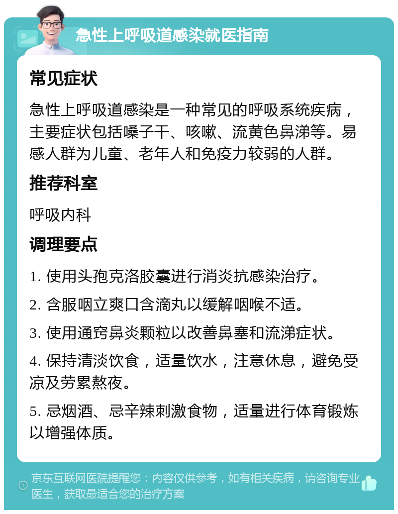 急性上呼吸道感染就医指南 常见症状 急性上呼吸道感染是一种常见的呼吸系统疾病，主要症状包括嗓子干、咳嗽、流黄色鼻涕等。易感人群为儿童、老年人和免疫力较弱的人群。 推荐科室 呼吸内科 调理要点 1. 使用头孢克洛胶囊进行消炎抗感染治疗。 2. 含服咽立爽口含滴丸以缓解咽喉不适。 3. 使用通窍鼻炎颗粒以改善鼻塞和流涕症状。 4. 保持清淡饮食，适量饮水，注意休息，避免受凉及劳累熬夜。 5. 忌烟酒、忌辛辣刺激食物，适量进行体育锻炼以增强体质。