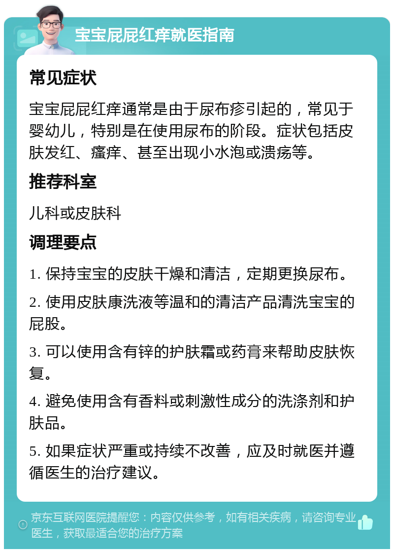 宝宝屁屁红痒就医指南 常见症状 宝宝屁屁红痒通常是由于尿布疹引起的，常见于婴幼儿，特别是在使用尿布的阶段。症状包括皮肤发红、瘙痒、甚至出现小水泡或溃疡等。 推荐科室 儿科或皮肤科 调理要点 1. 保持宝宝的皮肤干燥和清洁，定期更换尿布。 2. 使用皮肤康洗液等温和的清洁产品清洗宝宝的屁股。 3. 可以使用含有锌的护肤霜或药膏来帮助皮肤恢复。 4. 避免使用含有香料或刺激性成分的洗涤剂和护肤品。 5. 如果症状严重或持续不改善，应及时就医并遵循医生的治疗建议。