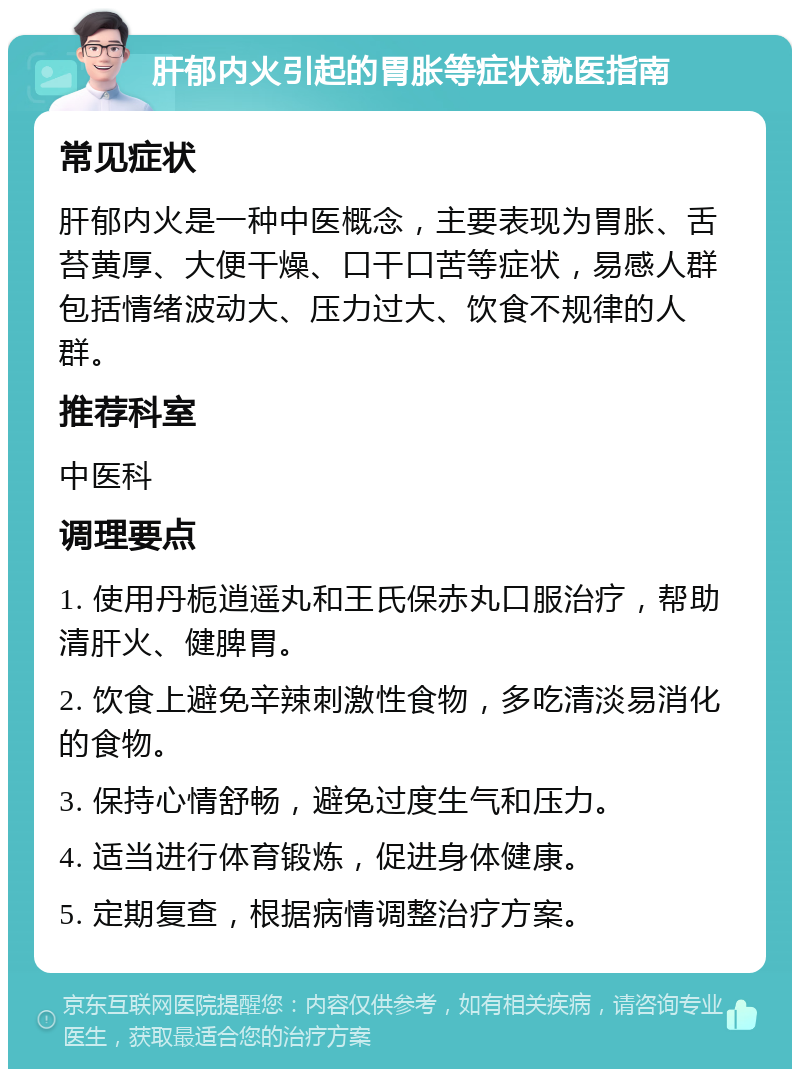 肝郁内火引起的胃胀等症状就医指南 常见症状 肝郁内火是一种中医概念，主要表现为胃胀、舌苔黄厚、大便干燥、口干口苦等症状，易感人群包括情绪波动大、压力过大、饮食不规律的人群。 推荐科室 中医科 调理要点 1. 使用丹栀逍遥丸和王氏保赤丸口服治疗，帮助清肝火、健脾胃。 2. 饮食上避免辛辣刺激性食物，多吃清淡易消化的食物。 3. 保持心情舒畅，避免过度生气和压力。 4. 适当进行体育锻炼，促进身体健康。 5. 定期复查，根据病情调整治疗方案。