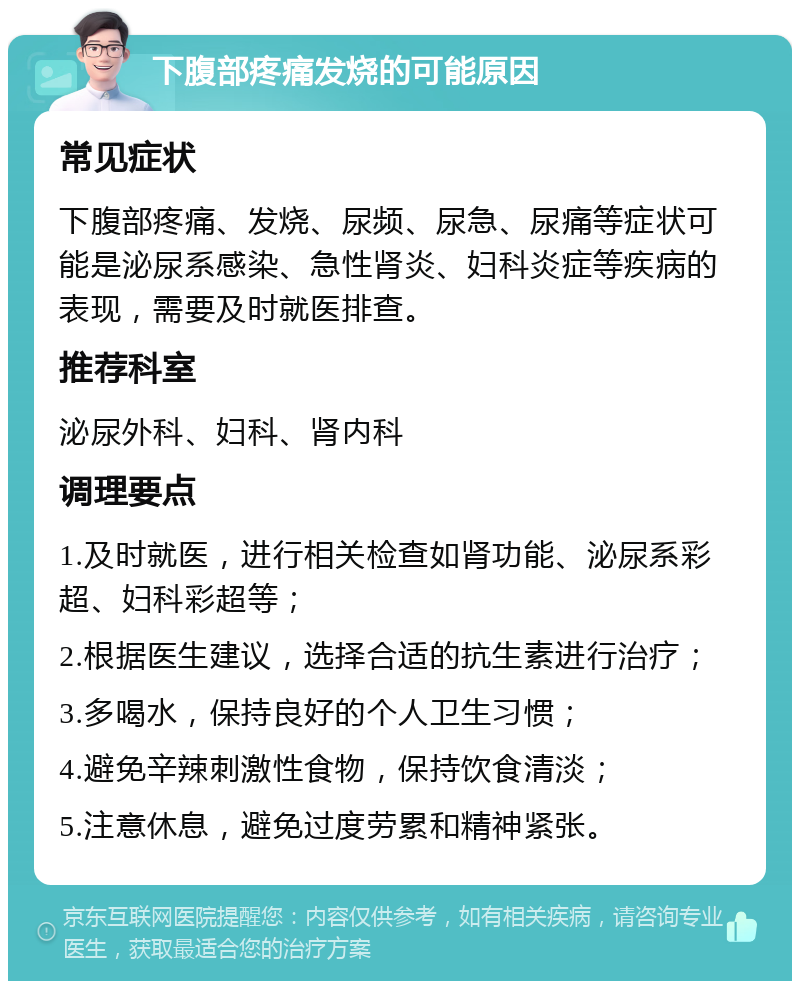 下腹部疼痛发烧的可能原因 常见症状 下腹部疼痛、发烧、尿频、尿急、尿痛等症状可能是泌尿系感染、急性肾炎、妇科炎症等疾病的表现，需要及时就医排查。 推荐科室 泌尿外科、妇科、肾内科 调理要点 1.及时就医，进行相关检查如肾功能、泌尿系彩超、妇科彩超等； 2.根据医生建议，选择合适的抗生素进行治疗； 3.多喝水，保持良好的个人卫生习惯； 4.避免辛辣刺激性食物，保持饮食清淡； 5.注意休息，避免过度劳累和精神紧张。