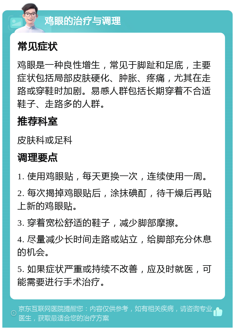 鸡眼的治疗与调理 常见症状 鸡眼是一种良性增生，常见于脚趾和足底，主要症状包括局部皮肤硬化、肿胀、疼痛，尤其在走路或穿鞋时加剧。易感人群包括长期穿着不合适鞋子、走路多的人群。 推荐科室 皮肤科或足科 调理要点 1. 使用鸡眼贴，每天更换一次，连续使用一周。 2. 每次揭掉鸡眼贴后，涂抹碘酊，待干燥后再贴上新的鸡眼贴。 3. 穿着宽松舒适的鞋子，减少脚部摩擦。 4. 尽量减少长时间走路或站立，给脚部充分休息的机会。 5. 如果症状严重或持续不改善，应及时就医，可能需要进行手术治疗。