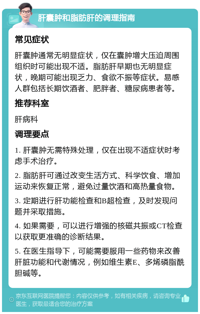 肝囊肿和脂肪肝的调理指南 常见症状 肝囊肿通常无明显症状，仅在囊肿增大压迫周围组织时可能出现不适。脂肪肝早期也无明显症状，晚期可能出现乏力、食欲不振等症状。易感人群包括长期饮酒者、肥胖者、糖尿病患者等。 推荐科室 肝病科 调理要点 1. 肝囊肿无需特殊处理，仅在出现不适症状时考虑手术治疗。 2. 脂肪肝可通过改变生活方式、科学饮食、增加运动来恢复正常，避免过量饮酒和高热量食物。 3. 定期进行肝功能检查和B超检查，及时发现问题并采取措施。 4. 如果需要，可以进行增强的核磁共振或CT检查以获取更准确的诊断结果。 5. 在医生指导下，可能需要服用一些药物来改善肝脏功能和代谢情况，例如维生素E、多烯磷脂酰胆碱等。