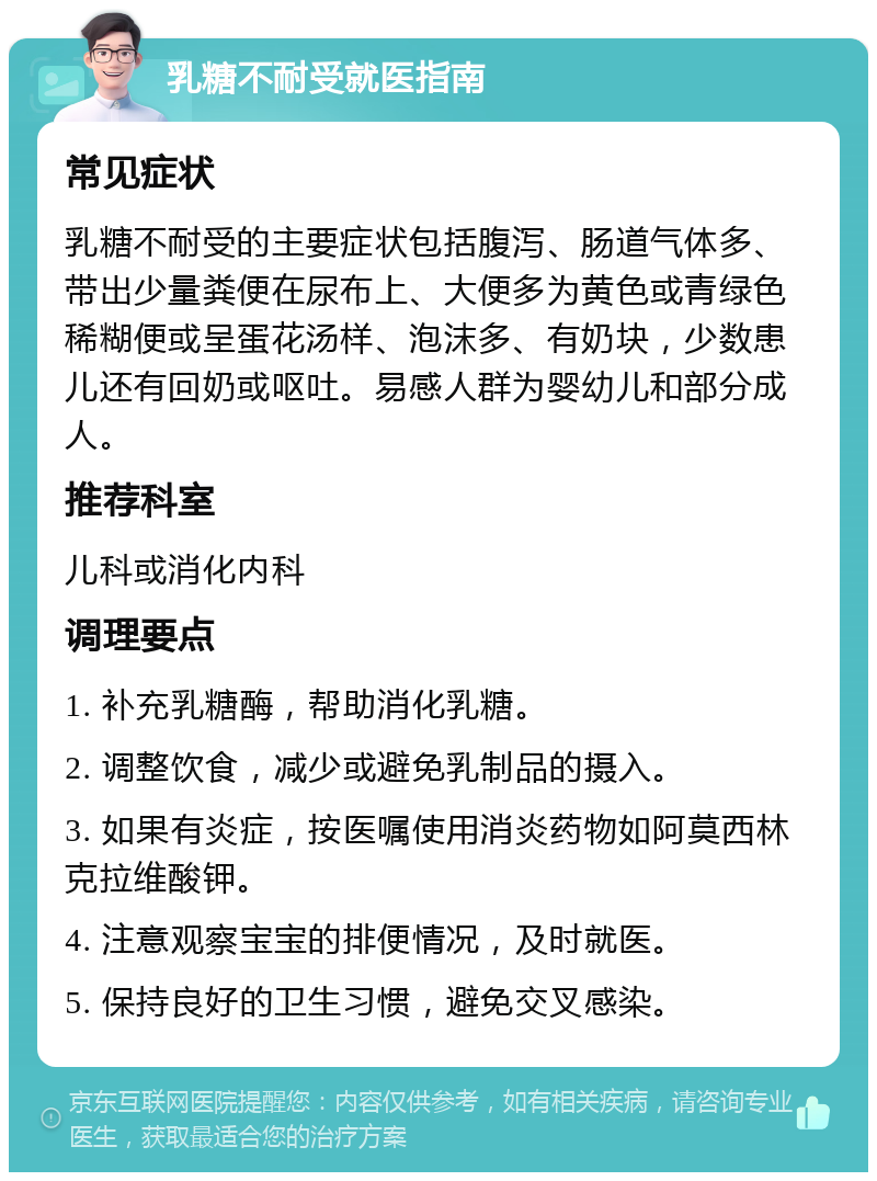 乳糖不耐受就医指南 常见症状 乳糖不耐受的主要症状包括腹泻、肠道气体多、带出少量粪便在尿布上、大便多为黄色或青绿色稀糊便或呈蛋花汤样、泡沫多、有奶块，少数患儿还有回奶或呕吐。易感人群为婴幼儿和部分成人。 推荐科室 儿科或消化内科 调理要点 1. 补充乳糖酶，帮助消化乳糖。 2. 调整饮食，减少或避免乳制品的摄入。 3. 如果有炎症，按医嘱使用消炎药物如阿莫西林克拉维酸钾。 4. 注意观察宝宝的排便情况，及时就医。 5. 保持良好的卫生习惯，避免交叉感染。