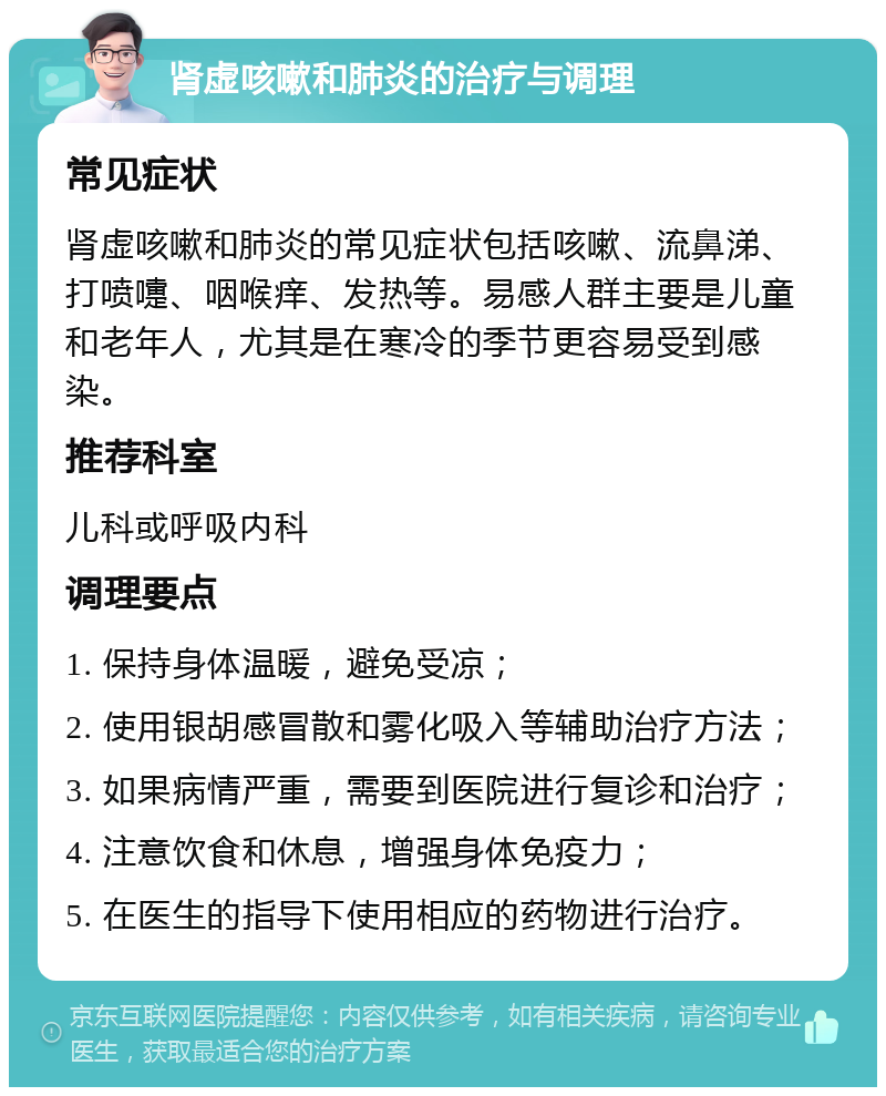 肾虚咳嗽和肺炎的治疗与调理 常见症状 肾虚咳嗽和肺炎的常见症状包括咳嗽、流鼻涕、打喷嚏、咽喉痒、发热等。易感人群主要是儿童和老年人，尤其是在寒冷的季节更容易受到感染。 推荐科室 儿科或呼吸内科 调理要点 1. 保持身体温暖，避免受凉； 2. 使用银胡感冒散和雾化吸入等辅助治疗方法； 3. 如果病情严重，需要到医院进行复诊和治疗； 4. 注意饮食和休息，增强身体免疫力； 5. 在医生的指导下使用相应的药物进行治疗。