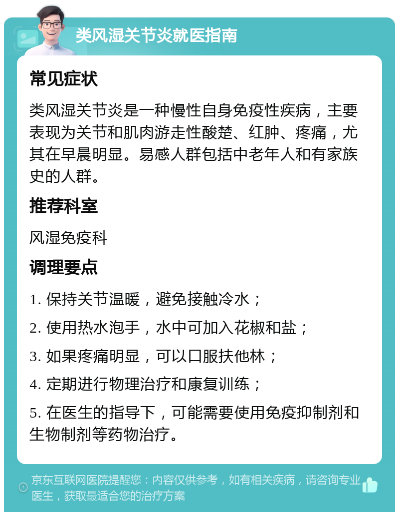 类风湿关节炎就医指南 常见症状 类风湿关节炎是一种慢性自身免疫性疾病，主要表现为关节和肌肉游走性酸楚、红肿、疼痛，尤其在早晨明显。易感人群包括中老年人和有家族史的人群。 推荐科室 风湿免疫科 调理要点 1. 保持关节温暖，避免接触冷水； 2. 使用热水泡手，水中可加入花椒和盐； 3. 如果疼痛明显，可以口服扶他林； 4. 定期进行物理治疗和康复训练； 5. 在医生的指导下，可能需要使用免疫抑制剂和生物制剂等药物治疗。