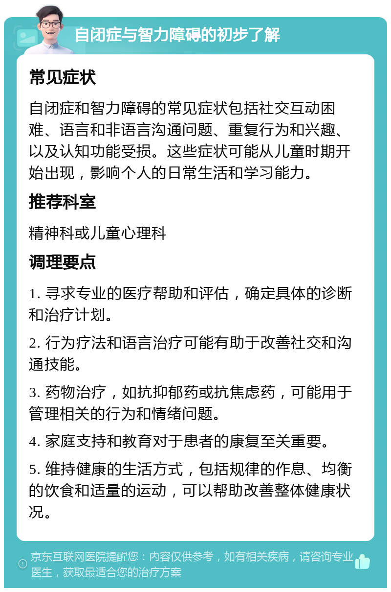 自闭症与智力障碍的初步了解 常见症状 自闭症和智力障碍的常见症状包括社交互动困难、语言和非语言沟通问题、重复行为和兴趣、以及认知功能受损。这些症状可能从儿童时期开始出现，影响个人的日常生活和学习能力。 推荐科室 精神科或儿童心理科 调理要点 1. 寻求专业的医疗帮助和评估，确定具体的诊断和治疗计划。 2. 行为疗法和语言治疗可能有助于改善社交和沟通技能。 3. 药物治疗，如抗抑郁药或抗焦虑药，可能用于管理相关的行为和情绪问题。 4. 家庭支持和教育对于患者的康复至关重要。 5. 维持健康的生活方式，包括规律的作息、均衡的饮食和适量的运动，可以帮助改善整体健康状况。