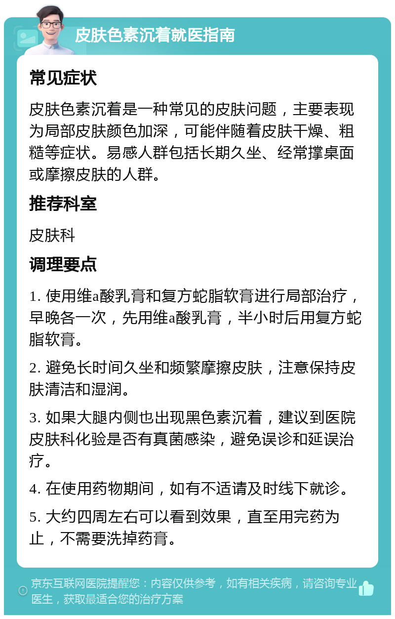 皮肤色素沉着就医指南 常见症状 皮肤色素沉着是一种常见的皮肤问题，主要表现为局部皮肤颜色加深，可能伴随着皮肤干燥、粗糙等症状。易感人群包括长期久坐、经常撑桌面或摩擦皮肤的人群。 推荐科室 皮肤科 调理要点 1. 使用维a酸乳膏和复方蛇脂软膏进行局部治疗，早晚各一次，先用维a酸乳膏，半小时后用复方蛇脂软膏。 2. 避免长时间久坐和频繁摩擦皮肤，注意保持皮肤清洁和湿润。 3. 如果大腿内侧也出现黑色素沉着，建议到医院皮肤科化验是否有真菌感染，避免误诊和延误治疗。 4. 在使用药物期间，如有不适请及时线下就诊。 5. 大约四周左右可以看到效果，直至用完药为止，不需要洗掉药膏。