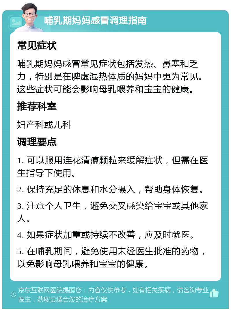 哺乳期妈妈感冒调理指南 常见症状 哺乳期妈妈感冒常见症状包括发热、鼻塞和乏力，特别是在脾虚湿热体质的妈妈中更为常见。这些症状可能会影响母乳喂养和宝宝的健康。 推荐科室 妇产科或儿科 调理要点 1. 可以服用连花清瘟颗粒来缓解症状，但需在医生指导下使用。 2. 保持充足的休息和水分摄入，帮助身体恢复。 3. 注意个人卫生，避免交叉感染给宝宝或其他家人。 4. 如果症状加重或持续不改善，应及时就医。 5. 在哺乳期间，避免使用未经医生批准的药物，以免影响母乳喂养和宝宝的健康。