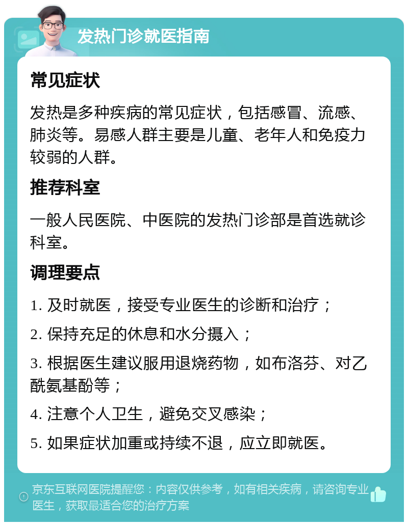 发热门诊就医指南 常见症状 发热是多种疾病的常见症状，包括感冒、流感、肺炎等。易感人群主要是儿童、老年人和免疫力较弱的人群。 推荐科室 一般人民医院、中医院的发热门诊部是首选就诊科室。 调理要点 1. 及时就医，接受专业医生的诊断和治疗； 2. 保持充足的休息和水分摄入； 3. 根据医生建议服用退烧药物，如布洛芬、对乙酰氨基酚等； 4. 注意个人卫生，避免交叉感染； 5. 如果症状加重或持续不退，应立即就医。