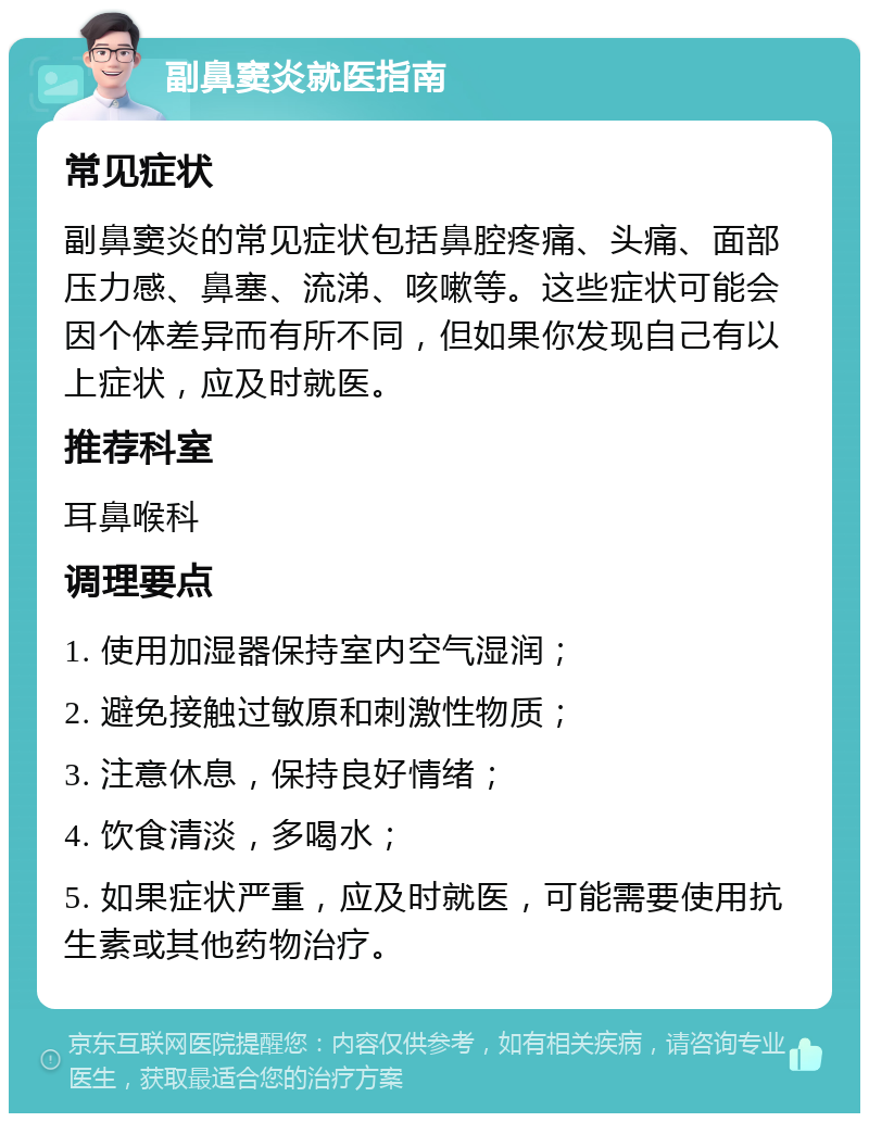 副鼻窦炎就医指南 常见症状 副鼻窦炎的常见症状包括鼻腔疼痛、头痛、面部压力感、鼻塞、流涕、咳嗽等。这些症状可能会因个体差异而有所不同，但如果你发现自己有以上症状，应及时就医。 推荐科室 耳鼻喉科 调理要点 1. 使用加湿器保持室内空气湿润； 2. 避免接触过敏原和刺激性物质； 3. 注意休息，保持良好情绪； 4. 饮食清淡，多喝水； 5. 如果症状严重，应及时就医，可能需要使用抗生素或其他药物治疗。