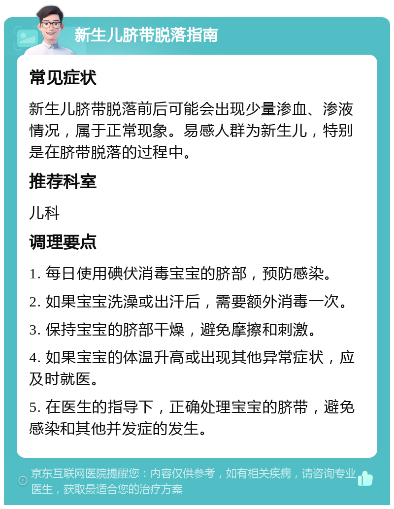 新生儿脐带脱落指南 常见症状 新生儿脐带脱落前后可能会出现少量渗血、渗液情况，属于正常现象。易感人群为新生儿，特别是在脐带脱落的过程中。 推荐科室 儿科 调理要点 1. 每日使用碘伏消毒宝宝的脐部，预防感染。 2. 如果宝宝洗澡或出汗后，需要额外消毒一次。 3. 保持宝宝的脐部干燥，避免摩擦和刺激。 4. 如果宝宝的体温升高或出现其他异常症状，应及时就医。 5. 在医生的指导下，正确处理宝宝的脐带，避免感染和其他并发症的发生。