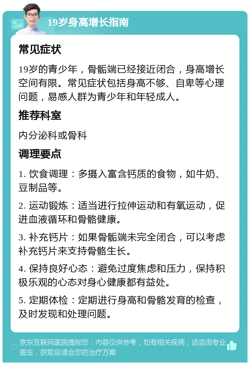 19岁身高增长指南 常见症状 19岁的青少年，骨骺端已经接近闭合，身高增长空间有限。常见症状包括身高不够、自卑等心理问题，易感人群为青少年和年轻成人。 推荐科室 内分泌科或骨科 调理要点 1. 饮食调理：多摄入富含钙质的食物，如牛奶、豆制品等。 2. 运动锻炼：适当进行拉伸运动和有氧运动，促进血液循环和骨骼健康。 3. 补充钙片：如果骨骺端未完全闭合，可以考虑补充钙片来支持骨骼生长。 4. 保持良好心态：避免过度焦虑和压力，保持积极乐观的心态对身心健康都有益处。 5. 定期体检：定期进行身高和骨骼发育的检查，及时发现和处理问题。