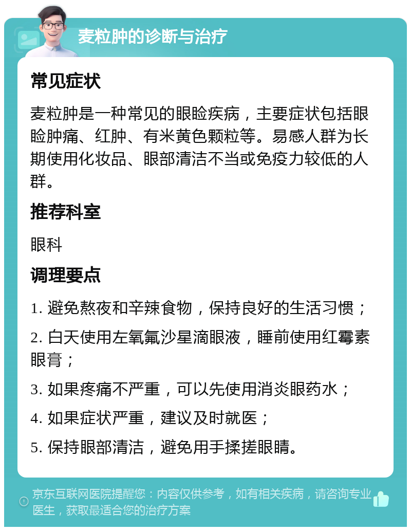 麦粒肿的诊断与治疗 常见症状 麦粒肿是一种常见的眼睑疾病，主要症状包括眼睑肿痛、红肿、有米黄色颗粒等。易感人群为长期使用化妆品、眼部清洁不当或免疫力较低的人群。 推荐科室 眼科 调理要点 1. 避免熬夜和辛辣食物，保持良好的生活习惯； 2. 白天使用左氧氟沙星滴眼液，睡前使用红霉素眼膏； 3. 如果疼痛不严重，可以先使用消炎眼药水； 4. 如果症状严重，建议及时就医； 5. 保持眼部清洁，避免用手揉搓眼睛。