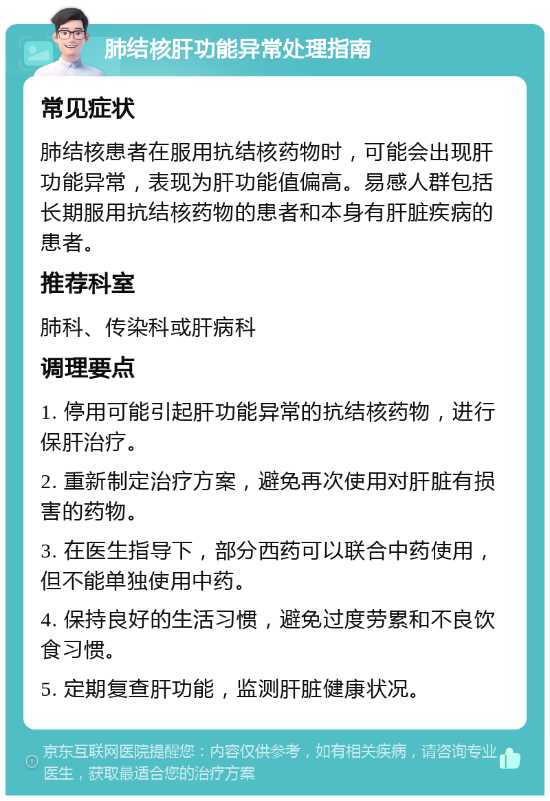 肺结核肝功能异常处理指南 常见症状 肺结核患者在服用抗结核药物时，可能会出现肝功能异常，表现为肝功能值偏高。易感人群包括长期服用抗结核药物的患者和本身有肝脏疾病的患者。 推荐科室 肺科、传染科或肝病科 调理要点 1. 停用可能引起肝功能异常的抗结核药物，进行保肝治疗。 2. 重新制定治疗方案，避免再次使用对肝脏有损害的药物。 3. 在医生指导下，部分西药可以联合中药使用，但不能单独使用中药。 4. 保持良好的生活习惯，避免过度劳累和不良饮食习惯。 5. 定期复查肝功能，监测肝脏健康状况。