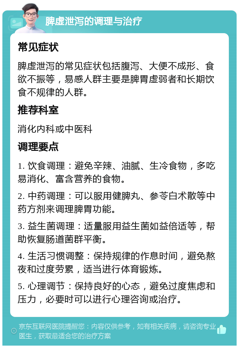 脾虚泄泻的调理与治疗 常见症状 脾虚泄泻的常见症状包括腹泻、大便不成形、食欲不振等，易感人群主要是脾胃虚弱者和长期饮食不规律的人群。 推荐科室 消化内科或中医科 调理要点 1. 饮食调理：避免辛辣、油腻、生冷食物，多吃易消化、富含营养的食物。 2. 中药调理：可以服用健脾丸、参苓白术散等中药方剂来调理脾胃功能。 3. 益生菌调理：适量服用益生菌如益倍适等，帮助恢复肠道菌群平衡。 4. 生活习惯调整：保持规律的作息时间，避免熬夜和过度劳累，适当进行体育锻炼。 5. 心理调节：保持良好的心态，避免过度焦虑和压力，必要时可以进行心理咨询或治疗。