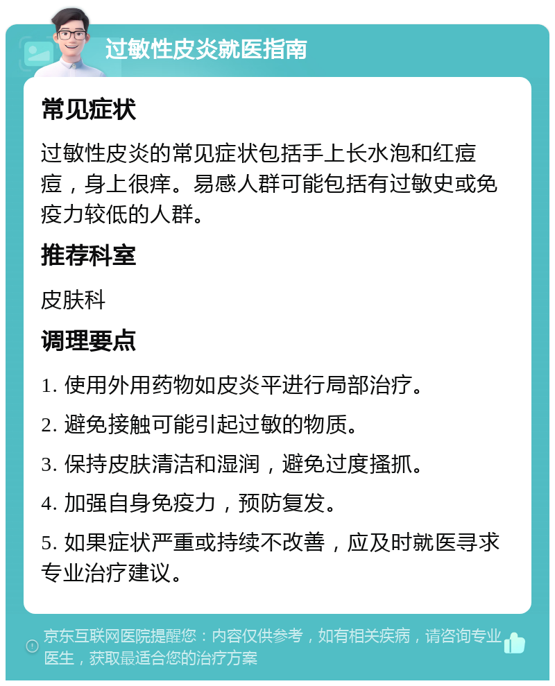 过敏性皮炎就医指南 常见症状 过敏性皮炎的常见症状包括手上长水泡和红痘痘，身上很痒。易感人群可能包括有过敏史或免疫力较低的人群。 推荐科室 皮肤科 调理要点 1. 使用外用药物如皮炎平进行局部治疗。 2. 避免接触可能引起过敏的物质。 3. 保持皮肤清洁和湿润，避免过度搔抓。 4. 加强自身免疫力，预防复发。 5. 如果症状严重或持续不改善，应及时就医寻求专业治疗建议。