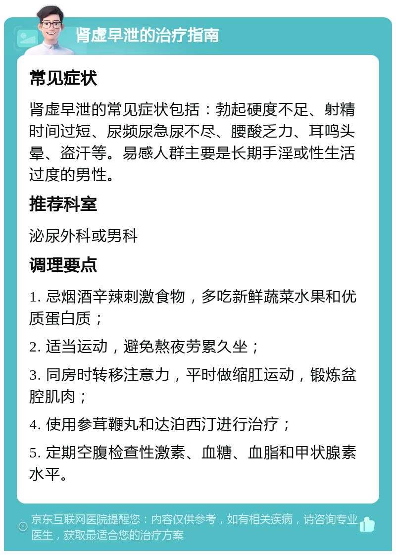 肾虚早泄的治疗指南 常见症状 肾虚早泄的常见症状包括：勃起硬度不足、射精时间过短、尿频尿急尿不尽、腰酸乏力、耳鸣头晕、盗汗等。易感人群主要是长期手淫或性生活过度的男性。 推荐科室 泌尿外科或男科 调理要点 1. 忌烟酒辛辣刺激食物，多吃新鲜蔬菜水果和优质蛋白质； 2. 适当运动，避免熬夜劳累久坐； 3. 同房时转移注意力，平时做缩肛运动，锻炼盆腔肌肉； 4. 使用参茸鞭丸和达泊西汀进行治疗； 5. 定期空腹检查性激素、血糖、血脂和甲状腺素水平。