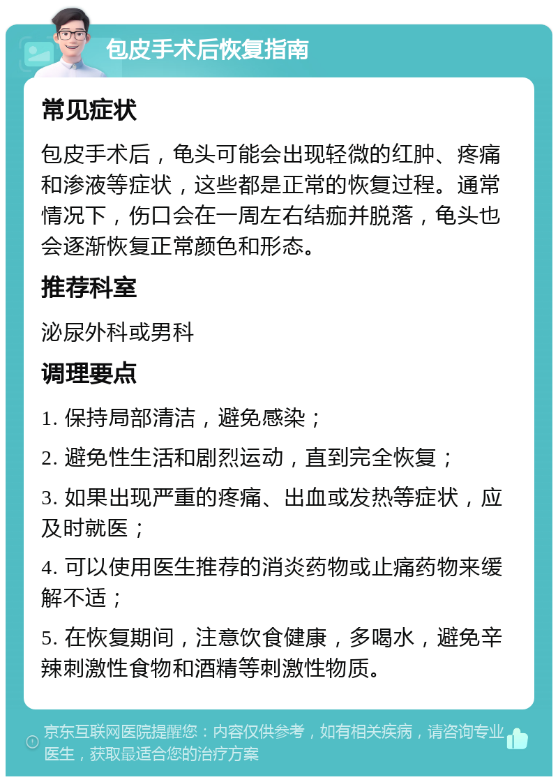 包皮手术后恢复指南 常见症状 包皮手术后，龟头可能会出现轻微的红肿、疼痛和渗液等症状，这些都是正常的恢复过程。通常情况下，伤口会在一周左右结痂并脱落，龟头也会逐渐恢复正常颜色和形态。 推荐科室 泌尿外科或男科 调理要点 1. 保持局部清洁，避免感染； 2. 避免性生活和剧烈运动，直到完全恢复； 3. 如果出现严重的疼痛、出血或发热等症状，应及时就医； 4. 可以使用医生推荐的消炎药物或止痛药物来缓解不适； 5. 在恢复期间，注意饮食健康，多喝水，避免辛辣刺激性食物和酒精等刺激性物质。