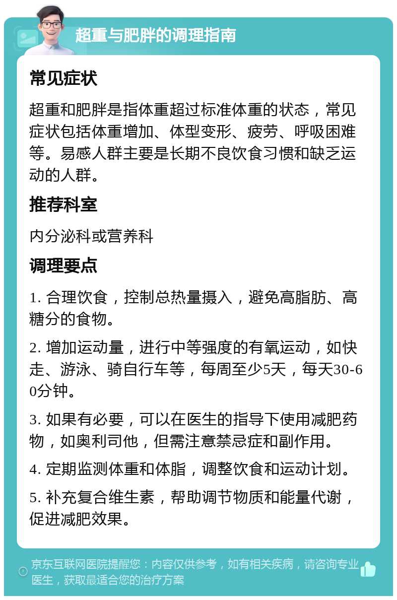 超重与肥胖的调理指南 常见症状 超重和肥胖是指体重超过标准体重的状态，常见症状包括体重增加、体型变形、疲劳、呼吸困难等。易感人群主要是长期不良饮食习惯和缺乏运动的人群。 推荐科室 内分泌科或营养科 调理要点 1. 合理饮食，控制总热量摄入，避免高脂肪、高糖分的食物。 2. 增加运动量，进行中等强度的有氧运动，如快走、游泳、骑自行车等，每周至少5天，每天30-60分钟。 3. 如果有必要，可以在医生的指导下使用减肥药物，如奥利司他，但需注意禁忌症和副作用。 4. 定期监测体重和体脂，调整饮食和运动计划。 5. 补充复合维生素，帮助调节物质和能量代谢，促进减肥效果。