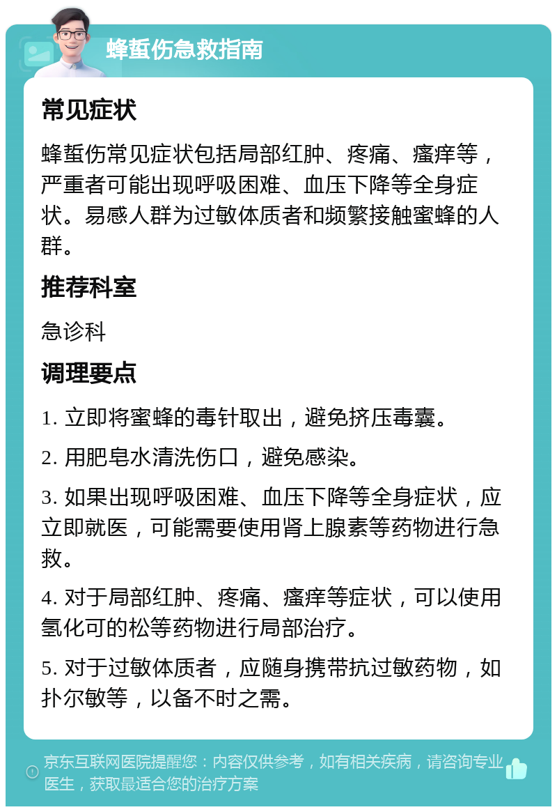 蜂蜇伤急救指南 常见症状 蜂蜇伤常见症状包括局部红肿、疼痛、瘙痒等，严重者可能出现呼吸困难、血压下降等全身症状。易感人群为过敏体质者和频繁接触蜜蜂的人群。 推荐科室 急诊科 调理要点 1. 立即将蜜蜂的毒针取出，避免挤压毒囊。 2. 用肥皂水清洗伤口，避免感染。 3. 如果出现呼吸困难、血压下降等全身症状，应立即就医，可能需要使用肾上腺素等药物进行急救。 4. 对于局部红肿、疼痛、瘙痒等症状，可以使用氢化可的松等药物进行局部治疗。 5. 对于过敏体质者，应随身携带抗过敏药物，如扑尔敏等，以备不时之需。