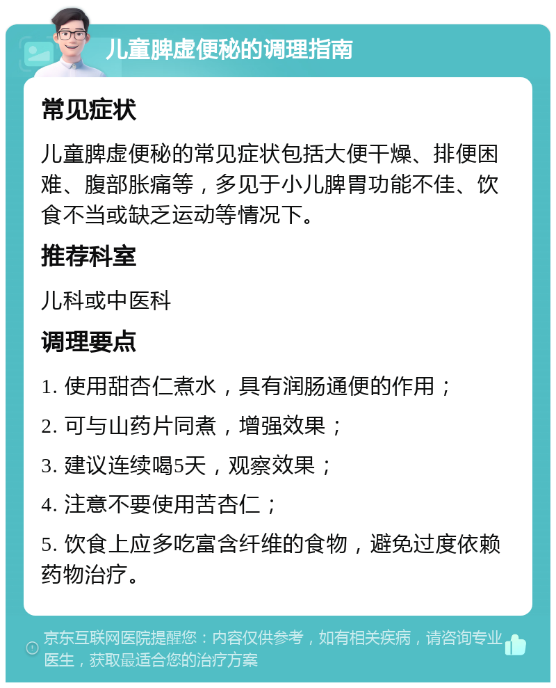 儿童脾虚便秘的调理指南 常见症状 儿童脾虚便秘的常见症状包括大便干燥、排便困难、腹部胀痛等，多见于小儿脾胃功能不佳、饮食不当或缺乏运动等情况下。 推荐科室 儿科或中医科 调理要点 1. 使用甜杏仁煮水，具有润肠通便的作用； 2. 可与山药片同煮，增强效果； 3. 建议连续喝5天，观察效果； 4. 注意不要使用苦杏仁； 5. 饮食上应多吃富含纤维的食物，避免过度依赖药物治疗。