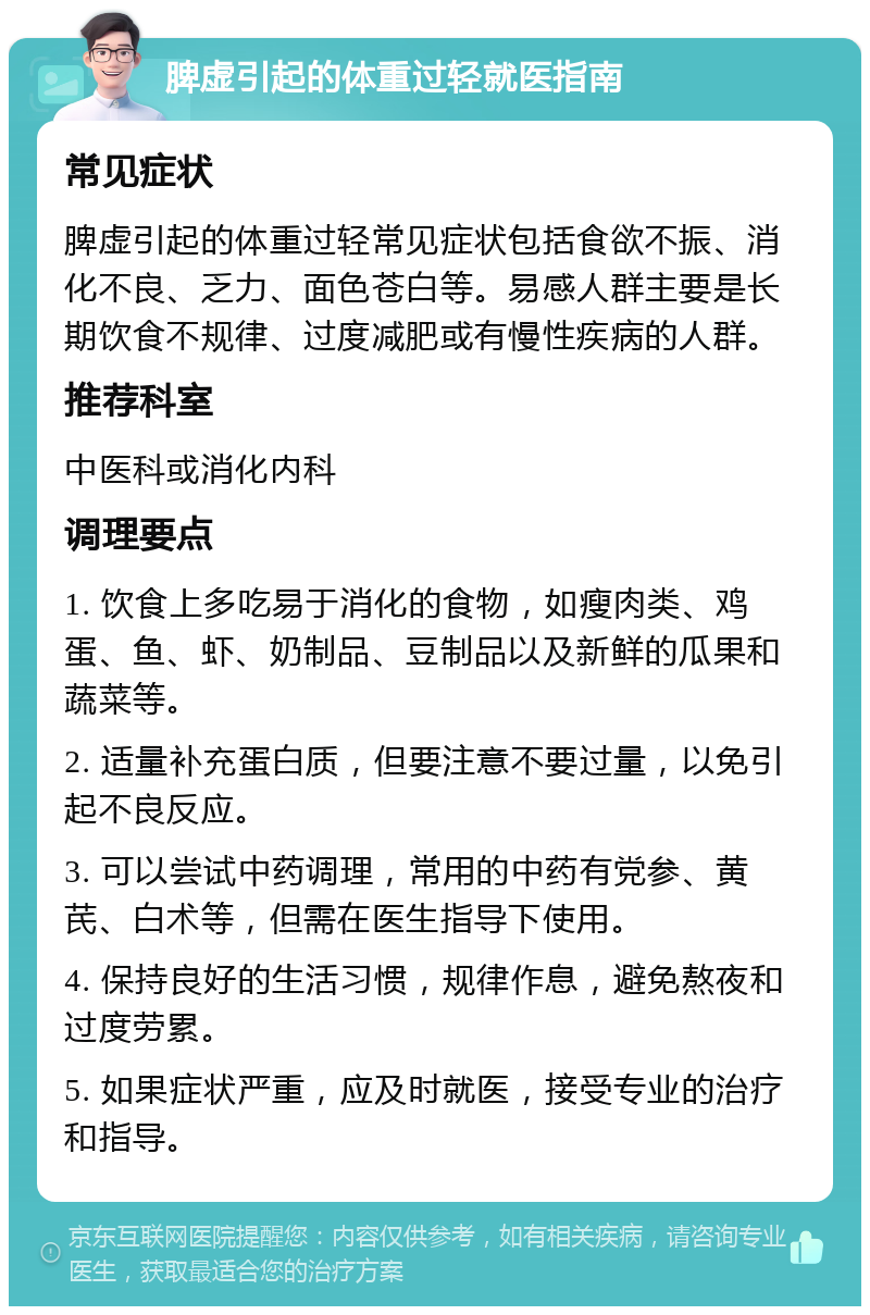 脾虚引起的体重过轻就医指南 常见症状 脾虚引起的体重过轻常见症状包括食欲不振、消化不良、乏力、面色苍白等。易感人群主要是长期饮食不规律、过度减肥或有慢性疾病的人群。 推荐科室 中医科或消化内科 调理要点 1. 饮食上多吃易于消化的食物，如瘦肉类、鸡蛋、鱼、虾、奶制品、豆制品以及新鲜的瓜果和蔬菜等。 2. 适量补充蛋白质，但要注意不要过量，以免引起不良反应。 3. 可以尝试中药调理，常用的中药有党参、黄芪、白术等，但需在医生指导下使用。 4. 保持良好的生活习惯，规律作息，避免熬夜和过度劳累。 5. 如果症状严重，应及时就医，接受专业的治疗和指导。