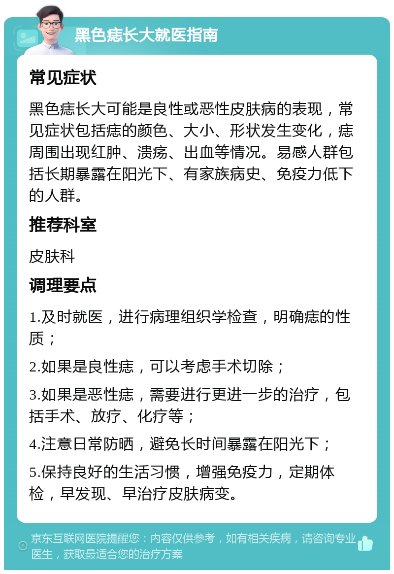 黑色痣长大就医指南 常见症状 黑色痣长大可能是良性或恶性皮肤病的表现，常见症状包括痣的颜色、大小、形状发生变化，痣周围出现红肿、溃疡、出血等情况。易感人群包括长期暴露在阳光下、有家族病史、免疫力低下的人群。 推荐科室 皮肤科 调理要点 1.及时就医，进行病理组织学检查，明确痣的性质； 2.如果是良性痣，可以考虑手术切除； 3.如果是恶性痣，需要进行更进一步的治疗，包括手术、放疗、化疗等； 4.注意日常防晒，避免长时间暴露在阳光下； 5.保持良好的生活习惯，增强免疫力，定期体检，早发现、早治疗皮肤病变。