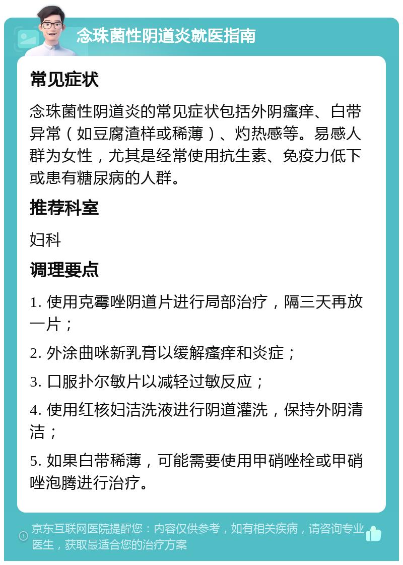 念珠菌性阴道炎就医指南 常见症状 念珠菌性阴道炎的常见症状包括外阴瘙痒、白带异常（如豆腐渣样或稀薄）、灼热感等。易感人群为女性，尤其是经常使用抗生素、免疫力低下或患有糖尿病的人群。 推荐科室 妇科 调理要点 1. 使用克霉唑阴道片进行局部治疗，隔三天再放一片； 2. 外涂曲咪新乳膏以缓解瘙痒和炎症； 3. 口服扑尔敏片以减轻过敏反应； 4. 使用红核妇洁洗液进行阴道灌洗，保持外阴清洁； 5. 如果白带稀薄，可能需要使用甲硝唑栓或甲硝唑泡腾进行治疗。