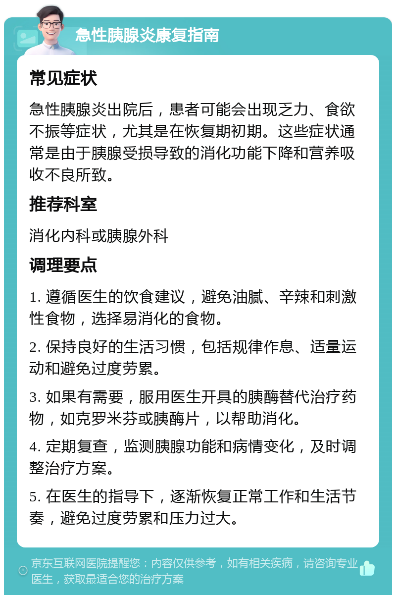 急性胰腺炎康复指南 常见症状 急性胰腺炎出院后，患者可能会出现乏力、食欲不振等症状，尤其是在恢复期初期。这些症状通常是由于胰腺受损导致的消化功能下降和营养吸收不良所致。 推荐科室 消化内科或胰腺外科 调理要点 1. 遵循医生的饮食建议，避免油腻、辛辣和刺激性食物，选择易消化的食物。 2. 保持良好的生活习惯，包括规律作息、适量运动和避免过度劳累。 3. 如果有需要，服用医生开具的胰酶替代治疗药物，如克罗米芬或胰酶片，以帮助消化。 4. 定期复查，监测胰腺功能和病情变化，及时调整治疗方案。 5. 在医生的指导下，逐渐恢复正常工作和生活节奏，避免过度劳累和压力过大。