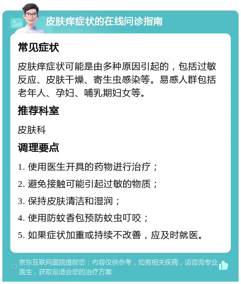 皮肤痒症状的在线问诊指南 常见症状 皮肤痒症状可能是由多种原因引起的，包括过敏反应、皮肤干燥、寄生虫感染等。易感人群包括老年人、孕妇、哺乳期妇女等。 推荐科室 皮肤科 调理要点 1. 使用医生开具的药物进行治疗； 2. 避免接触可能引起过敏的物质； 3. 保持皮肤清洁和湿润； 4. 使用防蚊香包预防蚊虫叮咬； 5. 如果症状加重或持续不改善，应及时就医。