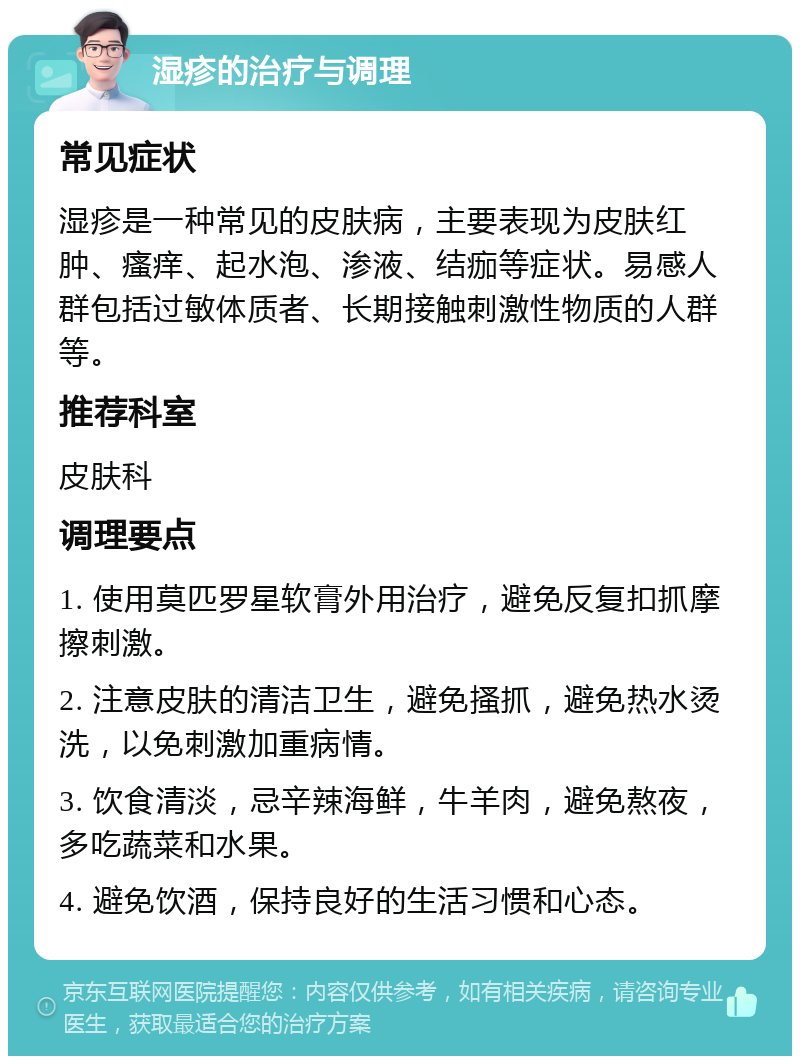 湿疹的治疗与调理 常见症状 湿疹是一种常见的皮肤病，主要表现为皮肤红肿、瘙痒、起水泡、渗液、结痂等症状。易感人群包括过敏体质者、长期接触刺激性物质的人群等。 推荐科室 皮肤科 调理要点 1. 使用莫匹罗星软膏外用治疗，避免反复扣抓摩擦刺激。 2. 注意皮肤的清洁卫生，避免搔抓，避免热水烫洗，以免刺激加重病情。 3. 饮食清淡，忌辛辣海鲜，牛羊肉，避免熬夜，多吃蔬菜和水果。 4. 避免饮酒，保持良好的生活习惯和心态。