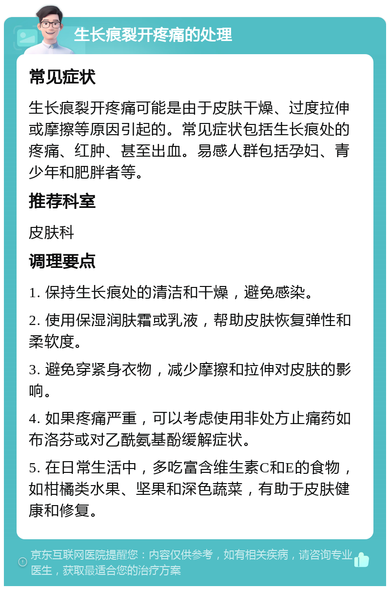 生长痕裂开疼痛的处理 常见症状 生长痕裂开疼痛可能是由于皮肤干燥、过度拉伸或摩擦等原因引起的。常见症状包括生长痕处的疼痛、红肿、甚至出血。易感人群包括孕妇、青少年和肥胖者等。 推荐科室 皮肤科 调理要点 1. 保持生长痕处的清洁和干燥，避免感染。 2. 使用保湿润肤霜或乳液，帮助皮肤恢复弹性和柔软度。 3. 避免穿紧身衣物，减少摩擦和拉伸对皮肤的影响。 4. 如果疼痛严重，可以考虑使用非处方止痛药如布洛芬或对乙酰氨基酚缓解症状。 5. 在日常生活中，多吃富含维生素C和E的食物，如柑橘类水果、坚果和深色蔬菜，有助于皮肤健康和修复。