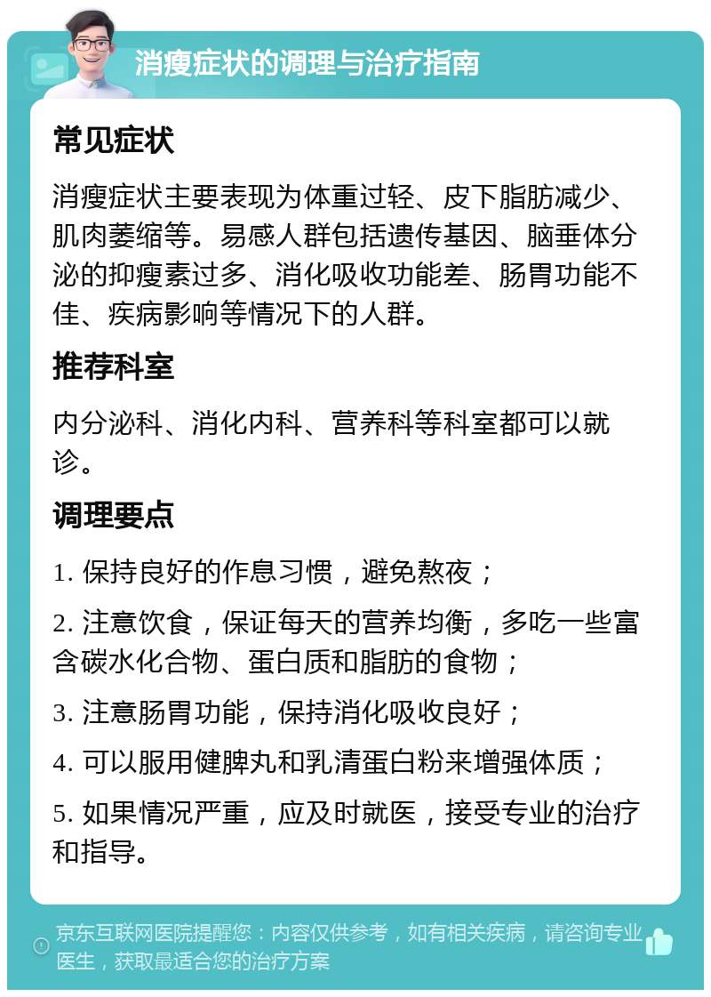 消瘦症状的调理与治疗指南 常见症状 消瘦症状主要表现为体重过轻、皮下脂肪减少、肌肉萎缩等。易感人群包括遗传基因、脑垂体分泌的抑瘦素过多、消化吸收功能差、肠胃功能不佳、疾病影响等情况下的人群。 推荐科室 内分泌科、消化内科、营养科等科室都可以就诊。 调理要点 1. 保持良好的作息习惯，避免熬夜； 2. 注意饮食，保证每天的营养均衡，多吃一些富含碳水化合物、蛋白质和脂肪的食物； 3. 注意肠胃功能，保持消化吸收良好； 4. 可以服用健脾丸和乳清蛋白粉来增强体质； 5. 如果情况严重，应及时就医，接受专业的治疗和指导。