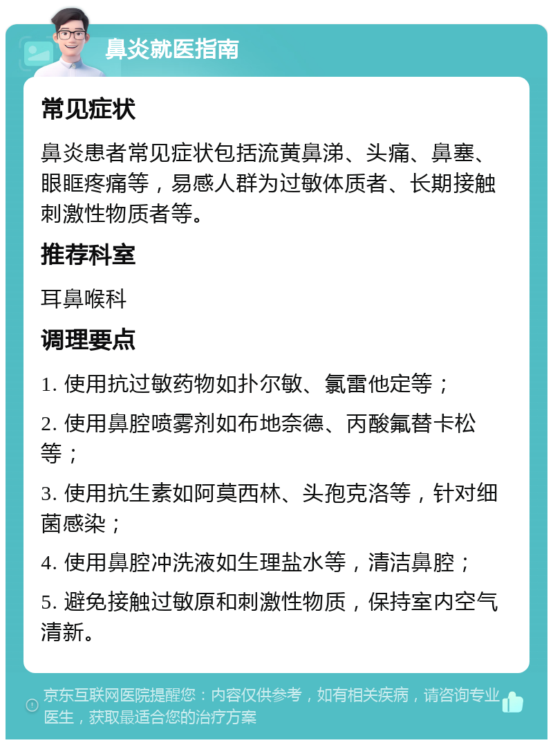 鼻炎就医指南 常见症状 鼻炎患者常见症状包括流黄鼻涕、头痛、鼻塞、眼眶疼痛等，易感人群为过敏体质者、长期接触刺激性物质者等。 推荐科室 耳鼻喉科 调理要点 1. 使用抗过敏药物如扑尔敏、氯雷他定等； 2. 使用鼻腔喷雾剂如布地奈德、丙酸氟替卡松等； 3. 使用抗生素如阿莫西林、头孢克洛等，针对细菌感染； 4. 使用鼻腔冲洗液如生理盐水等，清洁鼻腔； 5. 避免接触过敏原和刺激性物质，保持室内空气清新。