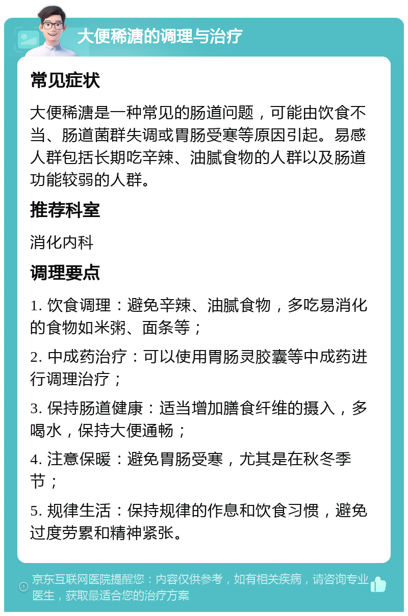 大便稀溏的调理与治疗 常见症状 大便稀溏是一种常见的肠道问题，可能由饮食不当、肠道菌群失调或胃肠受寒等原因引起。易感人群包括长期吃辛辣、油腻食物的人群以及肠道功能较弱的人群。 推荐科室 消化内科 调理要点 1. 饮食调理：避免辛辣、油腻食物，多吃易消化的食物如米粥、面条等； 2. 中成药治疗：可以使用胃肠灵胶囊等中成药进行调理治疗； 3. 保持肠道健康：适当增加膳食纤维的摄入，多喝水，保持大便通畅； 4. 注意保暖：避免胃肠受寒，尤其是在秋冬季节； 5. 规律生活：保持规律的作息和饮食习惯，避免过度劳累和精神紧张。