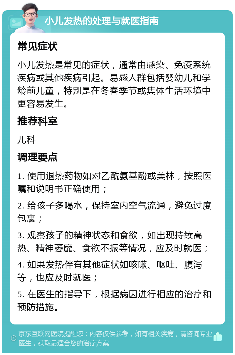 小儿发热的处理与就医指南 常见症状 小儿发热是常见的症状，通常由感染、免疫系统疾病或其他疾病引起。易感人群包括婴幼儿和学龄前儿童，特别是在冬春季节或集体生活环境中更容易发生。 推荐科室 儿科 调理要点 1. 使用退热药物如对乙酰氨基酚或美林，按照医嘱和说明书正确使用； 2. 给孩子多喝水，保持室内空气流通，避免过度包裹； 3. 观察孩子的精神状态和食欲，如出现持续高热、精神萎靡、食欲不振等情况，应及时就医； 4. 如果发热伴有其他症状如咳嗽、呕吐、腹泻等，也应及时就医； 5. 在医生的指导下，根据病因进行相应的治疗和预防措施。