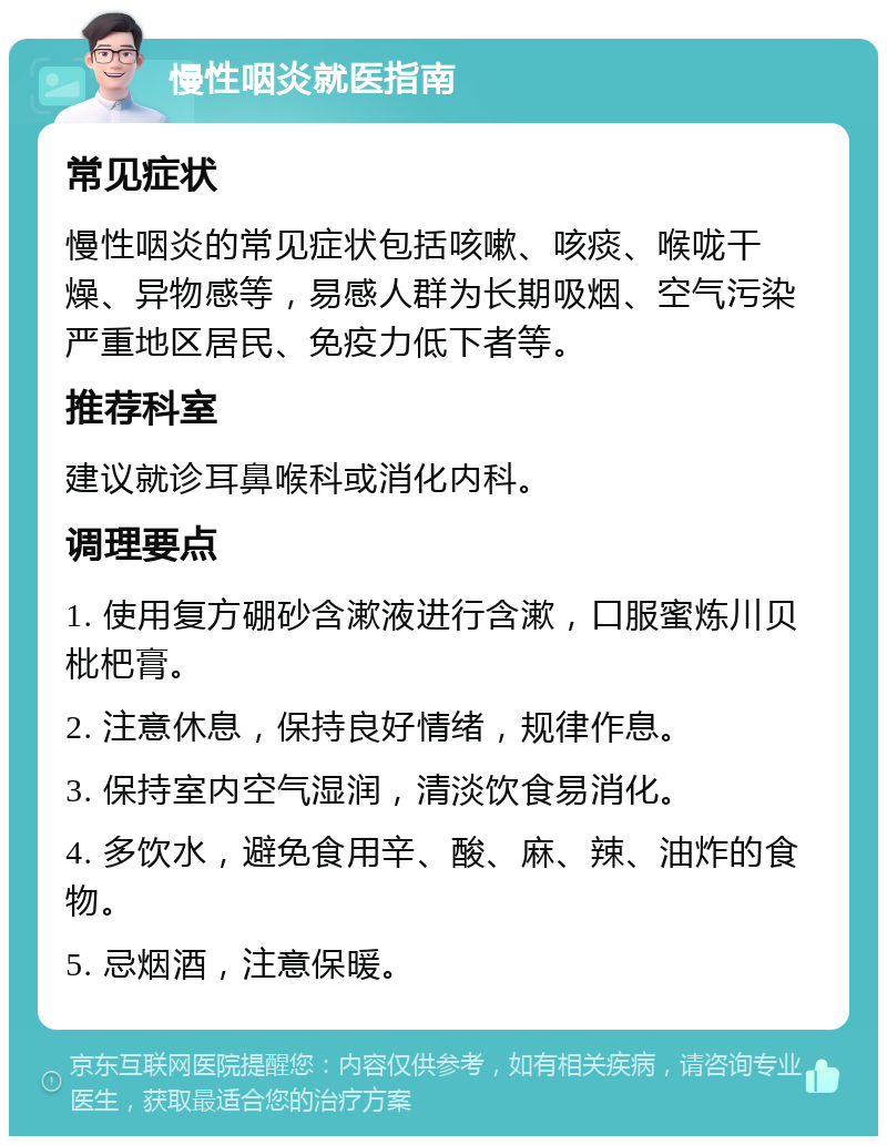 慢性咽炎就医指南 常见症状 慢性咽炎的常见症状包括咳嗽、咳痰、喉咙干燥、异物感等，易感人群为长期吸烟、空气污染严重地区居民、免疫力低下者等。 推荐科室 建议就诊耳鼻喉科或消化内科。 调理要点 1. 使用复方硼砂含漱液进行含漱，口服蜜炼川贝枇杷膏。 2. 注意休息，保持良好情绪，规律作息。 3. 保持室内空气湿润，清淡饮食易消化。 4. 多饮水，避免食用辛、酸、麻、辣、油炸的食物。 5. 忌烟酒，注意保暖。