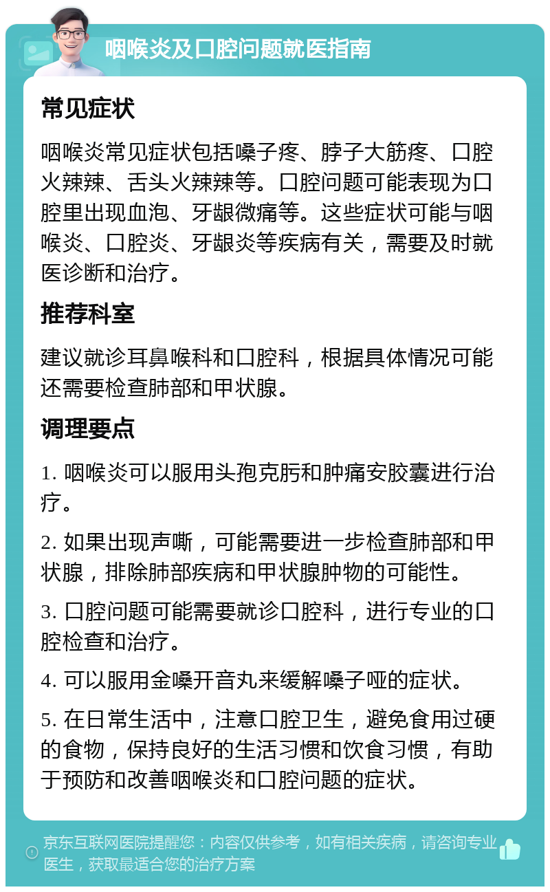 咽喉炎及口腔问题就医指南 常见症状 咽喉炎常见症状包括嗓子疼、脖子大筋疼、口腔火辣辣、舌头火辣辣等。口腔问题可能表现为口腔里出现血泡、牙龈微痛等。这些症状可能与咽喉炎、口腔炎、牙龈炎等疾病有关，需要及时就医诊断和治疗。 推荐科室 建议就诊耳鼻喉科和口腔科，根据具体情况可能还需要检查肺部和甲状腺。 调理要点 1. 咽喉炎可以服用头孢克肟和肿痛安胶囊进行治疗。 2. 如果出现声嘶，可能需要进一步检查肺部和甲状腺，排除肺部疾病和甲状腺肿物的可能性。 3. 口腔问题可能需要就诊口腔科，进行专业的口腔检查和治疗。 4. 可以服用金嗓开音丸来缓解嗓子哑的症状。 5. 在日常生活中，注意口腔卫生，避免食用过硬的食物，保持良好的生活习惯和饮食习惯，有助于预防和改善咽喉炎和口腔问题的症状。