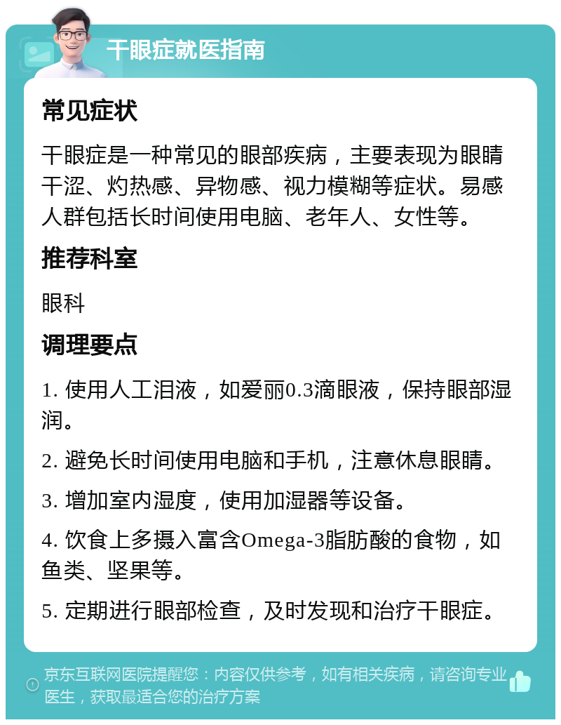 干眼症就医指南 常见症状 干眼症是一种常见的眼部疾病，主要表现为眼睛干涩、灼热感、异物感、视力模糊等症状。易感人群包括长时间使用电脑、老年人、女性等。 推荐科室 眼科 调理要点 1. 使用人工泪液，如爱丽0.3滴眼液，保持眼部湿润。 2. 避免长时间使用电脑和手机，注意休息眼睛。 3. 增加室内湿度，使用加湿器等设备。 4. 饮食上多摄入富含Omega-3脂肪酸的食物，如鱼类、坚果等。 5. 定期进行眼部检查，及时发现和治疗干眼症。