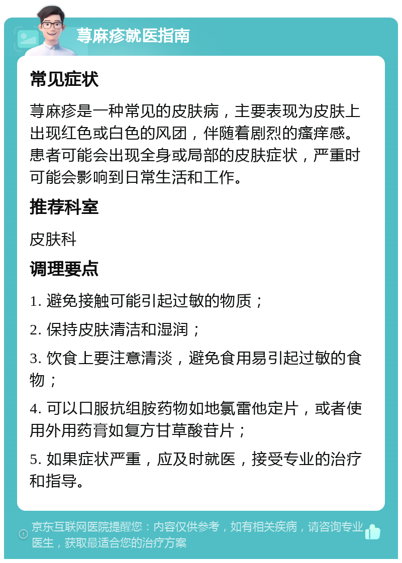 荨麻疹就医指南 常见症状 荨麻疹是一种常见的皮肤病，主要表现为皮肤上出现红色或白色的风团，伴随着剧烈的瘙痒感。患者可能会出现全身或局部的皮肤症状，严重时可能会影响到日常生活和工作。 推荐科室 皮肤科 调理要点 1. 避免接触可能引起过敏的物质； 2. 保持皮肤清洁和湿润； 3. 饮食上要注意清淡，避免食用易引起过敏的食物； 4. 可以口服抗组胺药物如地氯雷他定片，或者使用外用药膏如复方甘草酸苷片； 5. 如果症状严重，应及时就医，接受专业的治疗和指导。