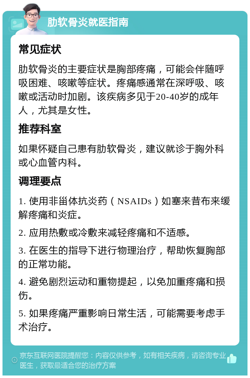 肋软骨炎就医指南 常见症状 肋软骨炎的主要症状是胸部疼痛，可能会伴随呼吸困难、咳嗽等症状。疼痛感通常在深呼吸、咳嗽或活动时加剧。该疾病多见于20-40岁的成年人，尤其是女性。 推荐科室 如果怀疑自己患有肋软骨炎，建议就诊于胸外科或心血管内科。 调理要点 1. 使用非甾体抗炎药（NSAIDs）如塞来昔布来缓解疼痛和炎症。 2. 应用热敷或冷敷来减轻疼痛和不适感。 3. 在医生的指导下进行物理治疗，帮助恢复胸部的正常功能。 4. 避免剧烈运动和重物提起，以免加重疼痛和损伤。 5. 如果疼痛严重影响日常生活，可能需要考虑手术治疗。