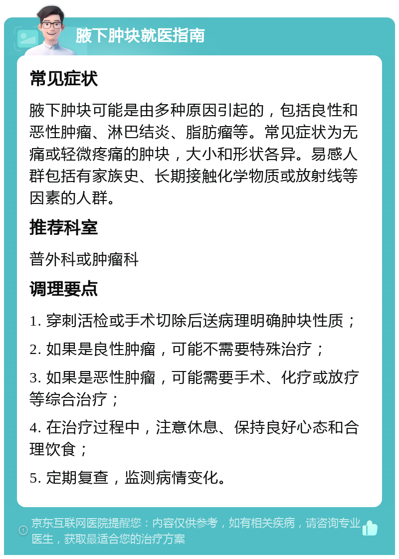 腋下肿块就医指南 常见症状 腋下肿块可能是由多种原因引起的，包括良性和恶性肿瘤、淋巴结炎、脂肪瘤等。常见症状为无痛或轻微疼痛的肿块，大小和形状各异。易感人群包括有家族史、长期接触化学物质或放射线等因素的人群。 推荐科室 普外科或肿瘤科 调理要点 1. 穿刺活检或手术切除后送病理明确肿块性质； 2. 如果是良性肿瘤，可能不需要特殊治疗； 3. 如果是恶性肿瘤，可能需要手术、化疗或放疗等综合治疗； 4. 在治疗过程中，注意休息、保持良好心态和合理饮食； 5. 定期复查，监测病情变化。