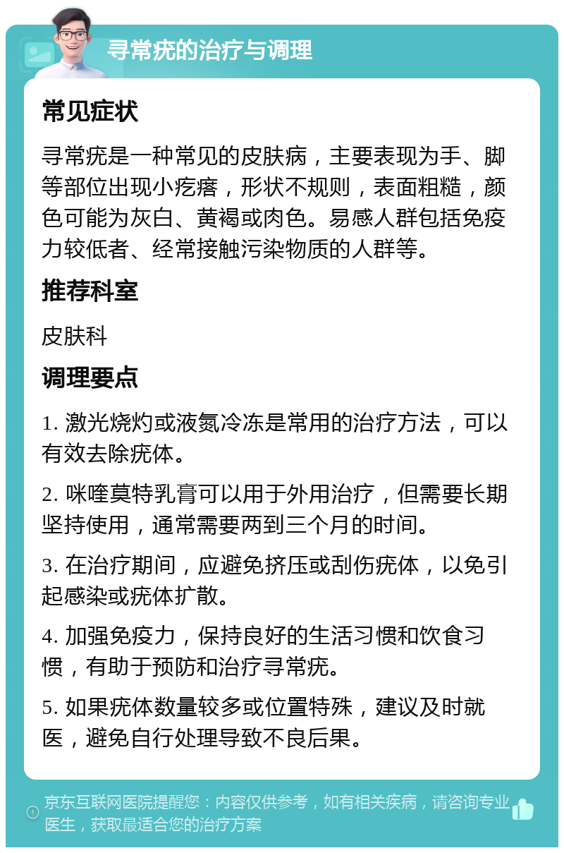 寻常疣的治疗与调理 常见症状 寻常疣是一种常见的皮肤病，主要表现为手、脚等部位出现小疙瘩，形状不规则，表面粗糙，颜色可能为灰白、黄褐或肉色。易感人群包括免疫力较低者、经常接触污染物质的人群等。 推荐科室 皮肤科 调理要点 1. 激光烧灼或液氮冷冻是常用的治疗方法，可以有效去除疣体。 2. 咪喹莫特乳膏可以用于外用治疗，但需要长期坚持使用，通常需要两到三个月的时间。 3. 在治疗期间，应避免挤压或刮伤疣体，以免引起感染或疣体扩散。 4. 加强免疫力，保持良好的生活习惯和饮食习惯，有助于预防和治疗寻常疣。 5. 如果疣体数量较多或位置特殊，建议及时就医，避免自行处理导致不良后果。