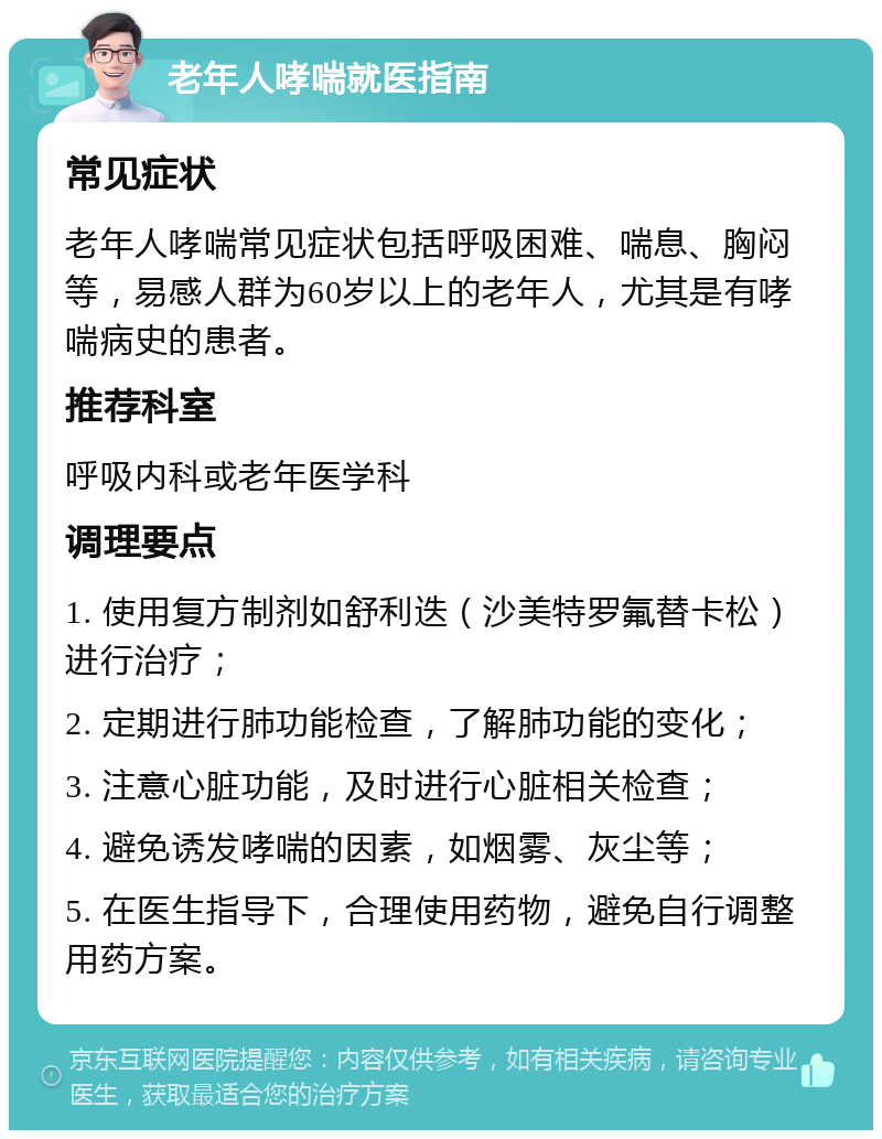 老年人哮喘就医指南 常见症状 老年人哮喘常见症状包括呼吸困难、喘息、胸闷等，易感人群为60岁以上的老年人，尤其是有哮喘病史的患者。 推荐科室 呼吸内科或老年医学科 调理要点 1. 使用复方制剂如舒利迭（沙美特罗氟替卡松）进行治疗； 2. 定期进行肺功能检查，了解肺功能的变化； 3. 注意心脏功能，及时进行心脏相关检查； 4. 避免诱发哮喘的因素，如烟雾、灰尘等； 5. 在医生指导下，合理使用药物，避免自行调整用药方案。