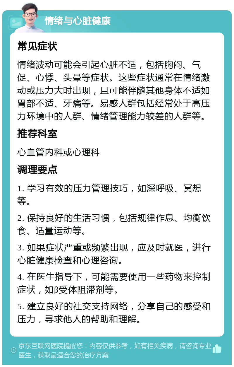 情绪与心脏健康 常见症状 情绪波动可能会引起心脏不适，包括胸闷、气促、心悸、头晕等症状。这些症状通常在情绪激动或压力大时出现，且可能伴随其他身体不适如胃部不适、牙痛等。易感人群包括经常处于高压力环境中的人群、情绪管理能力较差的人群等。 推荐科室 心血管内科或心理科 调理要点 1. 学习有效的压力管理技巧，如深呼吸、冥想等。 2. 保持良好的生活习惯，包括规律作息、均衡饮食、适量运动等。 3. 如果症状严重或频繁出现，应及时就医，进行心脏健康检查和心理咨询。 4. 在医生指导下，可能需要使用一些药物来控制症状，如β受体阻滞剂等。 5. 建立良好的社交支持网络，分享自己的感受和压力，寻求他人的帮助和理解。