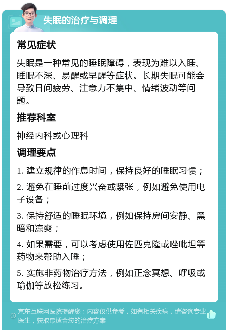 失眠的治疗与调理 常见症状 失眠是一种常见的睡眠障碍，表现为难以入睡、睡眠不深、易醒或早醒等症状。长期失眠可能会导致日间疲劳、注意力不集中、情绪波动等问题。 推荐科室 神经内科或心理科 调理要点 1. 建立规律的作息时间，保持良好的睡眠习惯； 2. 避免在睡前过度兴奋或紧张，例如避免使用电子设备； 3. 保持舒适的睡眠环境，例如保持房间安静、黑暗和凉爽； 4. 如果需要，可以考虑使用佐匹克隆或唑吡坦等药物来帮助入睡； 5. 实施非药物治疗方法，例如正念冥想、呼吸或瑜伽等放松练习。