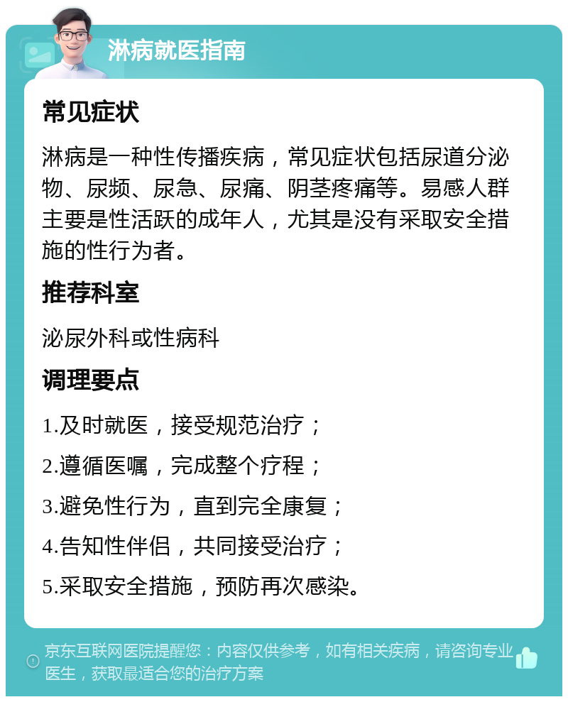 淋病就医指南 常见症状 淋病是一种性传播疾病，常见症状包括尿道分泌物、尿频、尿急、尿痛、阴茎疼痛等。易感人群主要是性活跃的成年人，尤其是没有采取安全措施的性行为者。 推荐科室 泌尿外科或性病科 调理要点 1.及时就医，接受规范治疗； 2.遵循医嘱，完成整个疗程； 3.避免性行为，直到完全康复； 4.告知性伴侣，共同接受治疗； 5.采取安全措施，预防再次感染。