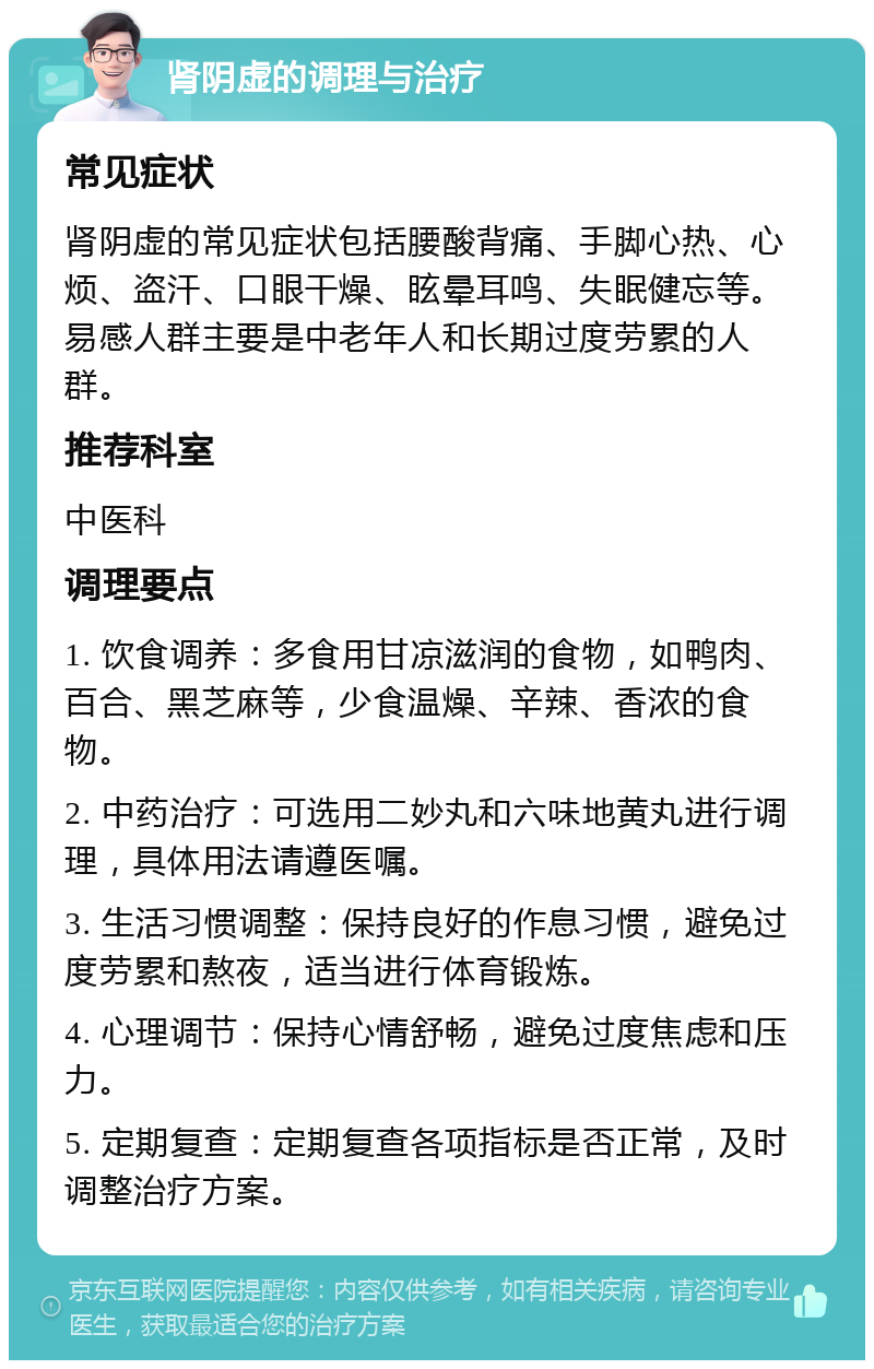 肾阴虚的调理与治疗 常见症状 肾阴虚的常见症状包括腰酸背痛、手脚心热、心烦、盗汗、口眼干燥、眩晕耳鸣、失眠健忘等。易感人群主要是中老年人和长期过度劳累的人群。 推荐科室 中医科 调理要点 1. 饮食调养：多食用甘凉滋润的食物，如鸭肉、百合、黑芝麻等，少食温燥、辛辣、香浓的食物。 2. 中药治疗：可选用二妙丸和六味地黄丸进行调理，具体用法请遵医嘱。 3. 生活习惯调整：保持良好的作息习惯，避免过度劳累和熬夜，适当进行体育锻炼。 4. 心理调节：保持心情舒畅，避免过度焦虑和压力。 5. 定期复查：定期复查各项指标是否正常，及时调整治疗方案。